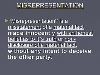 MISREPRESENTATIONMISREPRESENTATION
►““MisrepresentationMisrepresentation”” is ais a
misstatementmisstatement of aof a material factmaterial fact
made innocentlymade innocently with an honestwith an honest
belief as to itbelief as to it’’s truths truth oror non-non-
disclosure of a material factdisclosure of a material fact,,
without any intent to deceivewithout any intent to deceive
the other partythe other party..
 