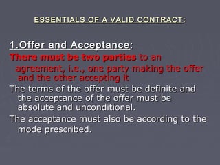 ESSENTIALS OF A VALID CONTRACTESSENTIALS OF A VALID CONTRACT ::
1.Offer and Acceptance1.Offer and Acceptance ::
There must be two partiesThere must be two parties to anto an
agreement, i.e., one party making the offeragreement, i.e., one party making the offer
and the other accepting itand the other accepting it
The terms of the offer must be definite andThe terms of the offer must be definite and
the acceptance of the offer must bethe acceptance of the offer must be
absolute and unconditional.absolute and unconditional.
The acceptance must also be according to theThe acceptance must also be according to the
mode prescribedmode prescribed..
 