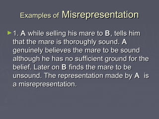 Examples ofExamples of MisrepresentationMisrepresentation
►1.1. AA while selling his mare towhile selling his mare to BB, tells him, tells him
that the mare is thoroughly sound.that the mare is thoroughly sound. AA
genuinely believes the mare to be soundgenuinely believes the mare to be sound
although he has no sufficient ground for thealthough he has no sufficient ground for the
belief. Later onbelief. Later on BB finds the mare to befinds the mare to be
unsound. The representation made byunsound. The representation made by AA isis
a misrepresentation.a misrepresentation.
 