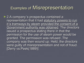 Examples ofExamples of MisrepresentationMisrepresentation
► 2.A company2.A company’’s prospectus contained as prospectus contained a
representation that it hadrepresentation that it had statutory powers to runstatutory powers to run
itit’’s tramways by steams tramways by steam provided the consent of aprovided the consent of a
Government authority was obtainedGovernment authority was obtained. The directors. The directors
issued a prospectus stating there in that theissued a prospectus stating there in that the
permission for the use of steam power would bepermission for the use of steam power would be
granted. The permission was refused .Thegranted. The permission was refused .The
company was then wound up. Held, the directorscompany was then wound up. Held, the directors
were guilty of misrepresentation and not of fraud.were guilty of misrepresentation and not of fraud.
[Derry vs.Peek(1889)][Derry vs.Peek(1889)]
 