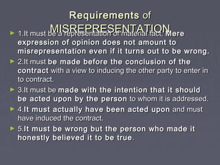 RequirementsRequirements ofof
MISREPRESENTATIONMISREPRESENTATION► 1.It must be a representation of material fact.1.It must be a representation of material fact. MereMere
expression of opinion does not amount toexpression of opinion does not amount to
misrepresentation even if it turns out to be wrong.misrepresentation even if it turns out to be wrong.
► 2.It must2.It must be made before the conclusion of thebe made before the conclusion of the
contractcontract with a view to inducing the other party to enter inwith a view to inducing the other party to enter in
to contract.to contract.
► 3.It must be3.It must be made with the intention that it shouldmade with the intention that it should
be acted upon by the personbe acted upon by the person to whom it is addressed.to whom it is addressed.
► 4.4.It must actually have been acted uponIt must actually have been acted upon and mustand must
have induced the contract.have induced the contract.
► 5.5.It must be wrong but the person who made itIt must be wrong but the person who made it
honestly believed it to be truehonestly believed it to be true ..
 