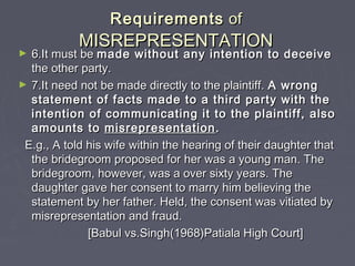 RequirementsRequirements ofof
MISREPRESENTATIONMISREPRESENTATION
► 6.It must be6.It must be made without any intention to deceivemade without any intention to deceive
the other party.the other party.
► 7.It need not be made directly to the plaintiff.7.It need not be made directly to the plaintiff. A wrongA wrong
statement of facts made to a third party with thestatement of facts made to a third party with the
intention of communicating it to the plaintiff, alsointention of communicating it to the plaintiff, also
amounts toamounts to misrepresentationmisrepresentation ..
E.g., A told his wife within the hearing of their daughter thatE.g., A told his wife within the hearing of their daughter that
the bridegroom proposed for her was a young man. Thethe bridegroom proposed for her was a young man. The
bridegroom, however, was a over sixty years. Thebridegroom, however, was a over sixty years. The
daughter gave her consent to marry him believing thedaughter gave her consent to marry him believing the
statement by her father. Held, the consent was vitiated bystatement by her father. Held, the consent was vitiated by
misrepresentation and fraud.misrepresentation and fraud.
[Babul vs.Singh(1968)Patiala High Court][Babul vs.Singh(1968)Patiala High Court]
 