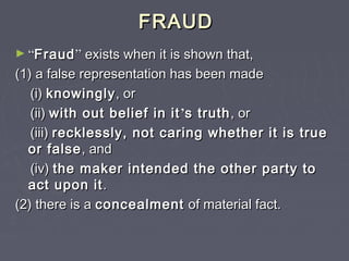 FRAUDFRAUD
► ““FraudFraud”” exists when it is shown that,exists when it is shown that,
(1) a false representation has been made(1) a false representation has been made
(i)(i) knowinglyknowingly, or, or
(ii)(ii) with out belief in itwith out belief in it’’s truths truth, or, or
(iii)(iii) recklessly, not caring whether it is truerecklessly, not caring whether it is true
or falseor false, and, and
(iv)(iv) the maker intended the other party tothe maker intended the other party to
act upon itact upon it..
(2) there is a(2) there is a concealmentconcealment of material fact.of material fact.
 
