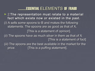 ……………………ESSENTIALESSENTIAL ELEMENTSELEMENTS OF FRAUDOF FRAUD
► 2.2.The representation must relate to a materialThe representation must relate to a material
fact which exists now or existed in the past.fact which exists now or existed in the past.
(i) A sells some spoons to B and makes the following(i) A sells some spoons to B and makes the following
statements. The spoons are as good as that of X.statements. The spoons are as good as that of X.
[This is a statement of opinion].[This is a statement of opinion].
(ii) The spoons have as much silver in them as that of X(ii) The spoons have as much silver in them as that of X
[This is a statement of fact][This is a statement of fact]
(iii) The spoons are the best available in the market for the(iii) The spoons are the best available in the market for the
price. [This is a puffing statement].price. [This is a puffing statement].
 