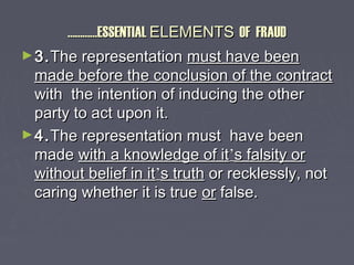 ……………………ESSENTIALESSENTIAL ELEMENTSELEMENTS OF FRAUDOF FRAUD
►3.3.The representationThe representation must have beenmust have been
made before the conclusion of the contractmade before the conclusion of the contract
with the intention of inducing the otherwith the intention of inducing the other
party to act upon it.party to act upon it.
►4.4.The representation must have beenThe representation must have been
mademade with a knowledge of itwith a knowledge of it’’s falsity ors falsity or
without belief in itwithout belief in it’’s truths truth or recklessly, notor recklessly, not
caring whether it is truecaring whether it is true oror false.false.
 
