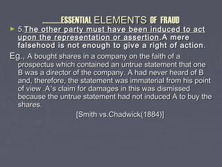……………………ESSENTIALESSENTIAL ELEMENTSELEMENTS OF FRAUDOF FRAUD
► 5.5.The other party must have been induced to actThe other party must have been induced to act
upon the representation or assertionupon the representation or assertion .A mere.A mere
falsehood is not enough to give a right of actionfalsehood is not enough to give a right of action ..
Eg.,Eg., A bought shares in a company on the faith of aA bought shares in a company on the faith of a
prospectus which contained an untrue statement that oneprospectus which contained an untrue statement that one
B was a director of the company. A had never heard of BB was a director of the company. A had never heard of B
and, therefore, the statement was immaterial from his pointand, therefore, the statement was immaterial from his point
of view .Aof view .A’’s claim for damages in this was dismisseds claim for damages in this was dismissed
because the untrue statement had not induced A to buy thebecause the untrue statement had not induced A to buy the
shares.shares.
[Smith vs.Chadwick(1884)][Smith vs.Chadwick(1884)]
 
