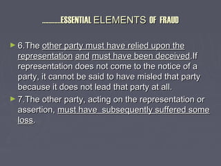 ……………………ESSENTIALESSENTIAL ELEMENTSELEMENTS OF FRAUDOF FRAUD
► 6.The6.The other party must have relied upon theother party must have relied upon the
representationrepresentation andand must have been deceivedmust have been deceived.If.If
representation does not come to the notice of arepresentation does not come to the notice of a
party, it cannot be said to have misled that partyparty, it cannot be said to have misled that party
because it does not lead that party at all.because it does not lead that party at all.
► 7.The other party, acting on the representation or7.The other party, acting on the representation or
assertion,assertion, must have subsequently suffered somemust have subsequently suffered some
lossloss..
 