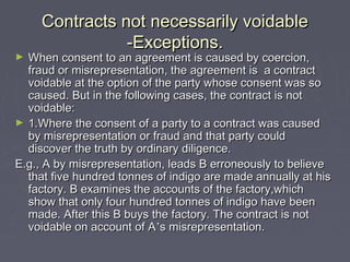 Contracts not necessarily voidableContracts not necessarily voidable
-Exceptions.-Exceptions.
► When consent to an agreement is caused by coercion,When consent to an agreement is caused by coercion,
fraud or misrepresentation, the agreement is a contractfraud or misrepresentation, the agreement is a contract
voidable at the option of the party whose consent was sovoidable at the option of the party whose consent was so
caused. But in the following cases, the contract is notcaused. But in the following cases, the contract is not
voidable:voidable:
► 1.Where the consent of a party to a contract was caused1.Where the consent of a party to a contract was caused
by misrepresentation or fraud and that party couldby misrepresentation or fraud and that party could
discover the truth by ordinary diligence.discover the truth by ordinary diligence.
E.g., A by misrepresentation, leads B erroneously to believeE.g., A by misrepresentation, leads B erroneously to believe
that five hundred tonnes of indigo are made annually at histhat five hundred tonnes of indigo are made annually at his
factory. B examines the accounts of the factory,whichfactory. B examines the accounts of the factory,which
show that only four hundred tonnes of indigo have beenshow that only four hundred tonnes of indigo have been
made. After this B buys the factory. The contract is notmade. After this B buys the factory. The contract is not
voidable on account of Avoidable on account of A’’s misrepresentation.s misrepresentation.
 