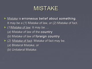 MISTAKEMISTAKE
► MistakeMistake isis erroneous belief about somethingerroneous belief about something ..
It may be a (1) Mistake of law, or (2) Mistake of fact.It may be a (1) Mistake of law, or (2) Mistake of fact.
► (1)(1)Mistake of lawMistake of law: It may be: It may be……..
(a) Mistake of law of the(a) Mistake of law of the countrycountry
(b) Mistake of law of(b) Mistake of law of foreign countryforeign country
► (2)(2) Mistake of factMistake of fact: Mistake of fact may be,: Mistake of fact may be,
(a) Bilateral Mistake, or(a) Bilateral Mistake, or
(b) Unilateral Mistake.(b) Unilateral Mistake.
 