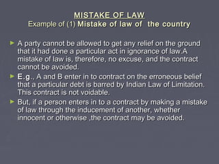 MISTAKE OF LAWMISTAKE OF LAW
Example of (1)Example of (1) Mistake of law of the countryMistake of law of the country
► A party cannot be allowed to get any relief on the groundA party cannot be allowed to get any relief on the ground
that it had done a particular act in ignorance of law.Athat it had done a particular act in ignorance of law.A
mistake of law is, therefore, no excuse, and the contractmistake of law is, therefore, no excuse, and the contract
cannot be avoided.cannot be avoided.
► E.gE.g., A and B enter in to contract on the erroneous belief., A and B enter in to contract on the erroneous belief
that a particular debt is barred by Indian Law of Limitation.that a particular debt is barred by Indian Law of Limitation.
This contract is not voidable.This contract is not voidable.
► But, if a person enters in to a contract by making a mistakeBut, if a person enters in to a contract by making a mistake
of law through the inducement of another, whetherof law through the inducement of another, whether
innocent or otherwise ,the contract may be avoided.innocent or otherwise ,the contract may be avoided.
 