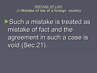 MISTAKE OF LAWMISTAKE OF LAW
(2)(2) Mistake of law of a foreign countryMistake of law of a foreign country
►Such a mistake is treated asSuch a mistake is treated as
mistake of fact and themistake of fact and the
agreement in such a case isagreement in such a case is
void (Sec.21).void (Sec.21).
 