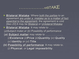 …………………………..MMIISSTTAAKKEE
► Bilateral MistakeBilateral Mistake : Where: Where both the partiesboth the parties to anto an
agreementagreement are under a mistake as to a matter of factare under a mistake as to a matter of fact
essential to the agreementessential to the agreement, the agreement is void, the agreement is void
[Sec.20].It may be[Sec.20].It may be BilateralBilateral oror Unilateral MistakeUnilateral Mistake
► Bilateral MistakeBilateral Mistake : It may relate to: It may relate to …………
(a)Subject mater,or (b) Possibility of performance(a)Subject mater,or (b) Possibility of performance
(a)(a) Subject matterSubject matter may relate tomay relate to ………………………………....
(i)(i)ExistenceExistence (ii)(ii)PricePrice (iii)(iii)QuantityQuantity (iv)(iv) QualityQuality
(v)(v) IdentityIdentity or (vi)or (vi) TitleTitle..
(b)(b) Possibility of performancePossibility of performance :It may relate to,:It may relate to,
(i)(i) PhysicalPhysical, or, or Legal impossibilityLegal impossibility ..
 