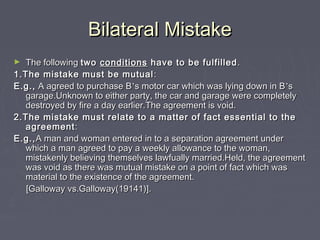 Bilateral MistakeBilateral Mistake
► The followingThe following twotwo conditionsconditions have to be fulfilledhave to be fulfilled ..
1.The mistake must be mutual1.The mistake must be mutual ::
E.g.,E.g., A agreed to purchase BA agreed to purchase B’’s motor car which was lying down in Bs motor car which was lying down in B’’ss
garage.Unknown to either party, the car and garage were completelygarage.Unknown to either party, the car and garage were completely
destroyed by fire a day earlier.The agreement is void.destroyed by fire a day earlier.The agreement is void.
2.The mistake must relate to a matter of fact essential to the2.The mistake must relate to a matter of fact essential to the
agreementagreement::
E.g.,E.g.,A man and woman entered in to a separation agreement underA man and woman entered in to a separation agreement under
which a man agreed to pay a weekly allowance to the woman,which a man agreed to pay a weekly allowance to the woman,
mistakenly believing themselves lawfually married.Held, the agreementmistakenly believing themselves lawfually married.Held, the agreement
was void as there was mutual mistake on a point of fact which waswas void as there was mutual mistake on a point of fact which was
material to the existence of the agreement.material to the existence of the agreement.
[Galloway vs.Galloway(19141)].[Galloway vs.Galloway(19141)].
 