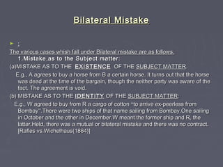 Bilateral MistakeBilateral Mistake
► ::
The various cases whish fall under Bilateral mistake are as follows.The various cases whish fall under Bilateral mistake are as follows.
1.Mistake1.Mistake as to the Subject matteras to the Subject matter ::
(a)MISTAKE AS TO THE(a)MISTAKE AS TO THE EXISTENCEEXISTENCE OF THEOF THE SUBJECT MATTERSUBJECT MATTER..
E.g., A agrees to buy a horse from B a certain horse. It turns out that the horseE.g., A agrees to buy a horse from B a certain horse. It turns out that the horse
was dead at the time of the bargain, though the neither party was aware of thewas dead at the time of the bargain, though the neither party was aware of the
fact. The agreement is void.fact. The agreement is void.
(b) MISTAKE AS TO THE(b) MISTAKE AS TO THE IDENTITYIDENTITY OF THEOF THE SUBJECT MATTERSUBJECT MATTER::
E.g., W agreed to buy from R a cargo of cottonE.g., W agreed to buy from R a cargo of cotton ““to arrive ex-peerless fromto arrive ex-peerless from
BombayBombay””.There were two ships of that name sailing from Bombay.One sailing.There were two ships of that name sailing from Bombay.One sailing
in October and the other in December.W meant the former ship and R, thein October and the other in December.W meant the former ship and R, the
latter.Held, there was a mutual or bilateral mistake and there was no contract.latter.Held, there was a mutual or bilateral mistake and there was no contract.
[Rafles vs.Wichelhaus(1864)][Rafles vs.Wichelhaus(1864)]
 