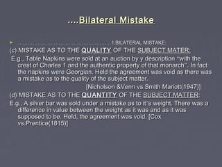 ……..Bilateral MistakeBilateral Mistake
► ……………………………………………………………………………………………………1.BILATERAL MISTAKE:1.BILATERAL MISTAKE:
(c) MISTAKE AS TO THE(c) MISTAKE AS TO THE QUALITYQUALITY OF THEOF THE SUBJECT MATER:SUBJECT MATER:
E.g., Table Napkins were sold at an auction by y descriptionE.g., Table Napkins were sold at an auction by y description ““with thewith the
crest of Charles 1 and the authentic property of that monarchcrest of Charles 1 and the authentic property of that monarch””. In fact. In fact
the napkins were Georgian. Held the agreement was void as there wasthe napkins were Georgian. Held the agreement was void as there was
a mistake as to the quality of the subject matter.a mistake as to the quality of the subject matter.
[Nicholson &Venn vs.Smith Mariott(1947)][Nicholson &Venn vs.Smith Mariott(1947)]
(d) MISTAKE AS TO THE(d) MISTAKE AS TO THE QUANTITYQUANTITY OF THEOF THE SUBJECT MATTERSUBJECT MATTER::
E.g., A silver bar was sold under a mistake as to itE.g., A silver bar was sold under a mistake as to it’’s weight. There was as weight. There was a
difference in value between the weight as it was and as it wasdifference in value between the weight as it was and as it was
supposed to be. Held, the agreement was void. [Coxsupposed to be. Held, the agreement was void. [Cox
vs.Prentice(1815)]vs.Prentice(1815)]
 