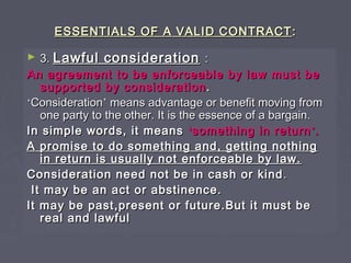 ESSENTIALS OF A VALID CONTRACTESSENTIALS OF A VALID CONTRACT ::
► 3.3. Lawful considerationLawful consideration ::
An agreement to be enforceable by law must beAn agreement to be enforceable by law must be
supported by considerationsupported by consideration ..
‘‘ConsiderationConsideration’’ means advantage or benefit moving frommeans advantage or benefit moving from
one party to the other. It is the essence of a bargain.one party to the other. It is the essence of a bargain.
In simple words, it meansIn simple words, it means ‘‘something in returnsomething in return’’..
A promise to do something and, getting nothingA promise to do something and, getting nothing
in return is usually not enforceable by law.in return is usually not enforceable by law.
Consideration need not be in cash or kindConsideration need not be in cash or kind ..
It may be an act or abstinence.It may be an act or abstinence.
It may be past,present or future.But it must beIt may be past,present or future.But it must be
real and lawfulreal and lawful
 