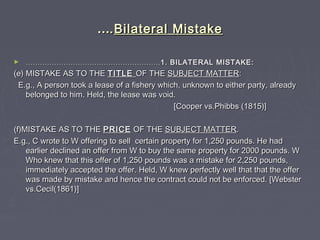 ……..Bilateral MistakeBilateral Mistake
► ……………………………………………………………………………………………………1. BILATERAL MISTAKE:1. BILATERAL MISTAKE:
(e) MISTAKE AS TO THE(e) MISTAKE AS TO THE TITLETITLE OF THEOF THE SUBJECT MATTERSUBJECT MATTER::
E.g., A person took a lease of a fishery which, unknown to either party, alreadyE.g., A person took a lease of a fishery which, unknown to either party, already
belonged to him. Held, the lease was void.belonged to him. Held, the lease was void.
[Cooper vs.Phibbs (1815)][Cooper vs.Phibbs (1815)]
(f)MISTAKE AS TO THE(f)MISTAKE AS TO THE PRICEPRICE OF THEOF THE SUBJECT MATTERSUBJECT MATTER..
E.g., C wrote to W offering to sell certain property for 1,250 pounds. He hadE.g., C wrote to W offering to sell certain property for 1,250 pounds. He had
earlier declined an offer from W to buy the same property for 2000 pounds. Wearlier declined an offer from W to buy the same property for 2000 pounds. W
Who knew that this offer of 1,250 pounds was a mistake for 2,250 pounds,Who knew that this offer of 1,250 pounds was a mistake for 2,250 pounds,
immediately accepted the offer. Held, W knew perfectly well that that the offerimmediately accepted the offer. Held, W knew perfectly well that that the offer
was made by mistake and hence the contract could not be enforced. [Websterwas made by mistake and hence the contract could not be enforced. [Webster
vs.Cecil(1861)]vs.Cecil(1861)]
 