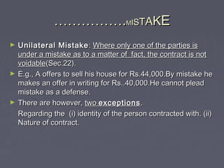 …………………………..MMIISSTTAAKKEE
► Unilateral MistakeUnilateral Mistake :: Where only one of the parties isWhere only one of the parties is
under a mistake as to a matter of fact, the contract is notunder a mistake as to a matter of fact, the contract is not
voidablevoidable(Sec.22).(Sec.22).
► E.g., A offers to sell his house for Rs.44,000.By mistake heE.g., A offers to sell his house for Rs.44,000.By mistake he
makes an offer in writing for Rs..40,000.He cannot pleadmakes an offer in writing for Rs..40,000.He cannot plead
mistake as a defense.mistake as a defense.
► There are however,There are however, twotwo exceptionsexceptions..
Regarding the (i) identity of the person contracted with. (ii)Regarding the (i) identity of the person contracted with. (ii)
Nature of contract.Nature of contract.
 