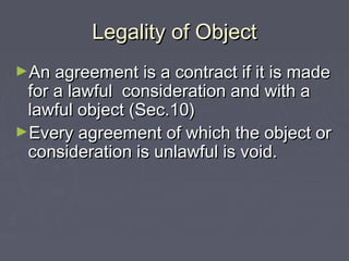 Legality of ObjectLegality of Object
►An agreement is a contract if it is madeAn agreement is a contract if it is made
for a lawful consideration and with afor a lawful consideration and with a
lawful object (Sec.10)lawful object (Sec.10)
►Every agreement of which the object orEvery agreement of which the object or
consideration is unlawful is void.consideration is unlawful is void.
 