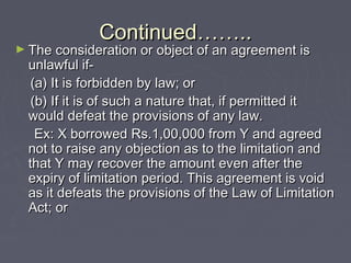 Continued……..Continued……..
► The consideration or object of an agreement isThe consideration or object of an agreement is
unlawful if-unlawful if-
(a) It is forbidden by law; or(a) It is forbidden by law; or
(b) If it is of such a nature that, if permitted it(b) If it is of such a nature that, if permitted it
would defeat the provisions of any law.would defeat the provisions of any law.
Ex: X borrowed Rs.1,00,000 from Y and agreedEx: X borrowed Rs.1,00,000 from Y and agreed
not to raise any objection as to the limitation andnot to raise any objection as to the limitation and
that Y may recover the amount even after thethat Y may recover the amount even after the
expiry of limitation period. This agreement is voidexpiry of limitation period. This agreement is void
as it defeats the provisions of the Law of Limitationas it defeats the provisions of the Law of Limitation
Act; orAct; or
 