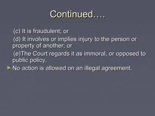 Continued….Continued….
(c) It is fraudulent; or(c) It is fraudulent; or
(d) It involves or implies injury to the person or(d) It involves or implies injury to the person or
property of another; orproperty of another; or
(e)The Court regards it as immoral, or opposed to(e)The Court regards it as immoral, or opposed to
public policy.public policy.
► No action is allowed on an illegal agreement.No action is allowed on an illegal agreement.
 
