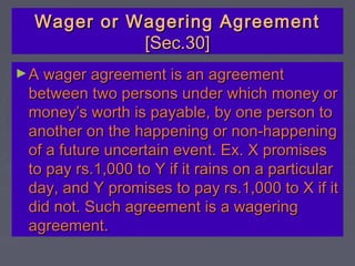 Wager or Wagering AgreementWager or Wagering Agreement
[Sec.30][Sec.30]
►A wager agreement is an agreementA wager agreement is an agreement
between two persons under which money orbetween two persons under which money or
money’s worth is payable, by one person tomoney’s worth is payable, by one person to
another on the happening or non-happeninganother on the happening or non-happening
of a future uncertain event. Ex. X promisesof a future uncertain event. Ex. X promises
to pay rs.1,000 to Y if it rains on a particularto pay rs.1,000 to Y if it rains on a particular
day, and Y promises to pay rs.1,000 to X if itday, and Y promises to pay rs.1,000 to X if it
did not. Such agreement is a wageringdid not. Such agreement is a wagering
agreement.agreement.
 