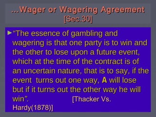 ……Wager or Wagering AgreementWager or Wagering Agreement
[Sec.30][Sec.30]
►““The essence of gambling andThe essence of gambling and
wagering is that one party is to win andwagering is that one party is to win and
the other to lose upon a future event,the other to lose upon a future event,
which at the time of the contract is ofwhich at the time of the contract is of
an uncertain nature, that is to say, if thean uncertain nature, that is to say, if the
event turns out one way,event turns out one way, AA will losewill lose
but if it turns out the other way he willbut if it turns out the other way he will
winwin”.”. [Thacker Vs.[Thacker Vs.
Hardy(1878)]Hardy(1878)]
 