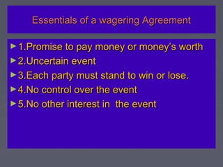 Essentials of a wagering AgreementEssentials of a wagering Agreement
►1.Promise to pay money or money’s worth1.Promise to pay money or money’s worth
►2.Uncertain event2.Uncertain event
►3.Each party must stand to win or lose.3.Each party must stand to win or lose.
►4.No control over the event4.No control over the event
►5.No other interest in the event5.No other interest in the event
 