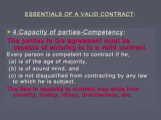 ESSENTIALS OF A VALID CONTRACTESSENTIALS OF A VALID CONTRACT ::
► 4.Capacity of parties-Competency4.Capacity of parties-Competency ::
The parties to the agreement must beThe parties to the agreement must be
capable of entering in to a valid contractcapable of entering in to a valid contract ..
Every person is competent to contract if he,Every person is competent to contract if he,
(a) is of the age of majority,(a) is of the age of majority,
(b) is of sound mind, and(b) is of sound mind, and
(c) is not disqualified from contracting by any law(c) is not disqualified from contracting by any law
to which he is subject.to which he is subject.
The flaw in capacity to contract may arise fromThe flaw in capacity to contract may arise from
minority, lunacy, idiocy, drunkenness, etc.minority, lunacy, idiocy, drunkenness, etc.
 