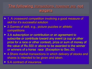 The followingThe following transactions however aretransactions however are,, notnot
wagerswagers
► 1. A crossword competition involving a good measure of1. A crossword competition involving a good measure of
skill for it’s successful solutionskill for it’s successful solution
► 2.Games of skill, e.g., picture puzzles or athletic2.Games of skill, e.g., picture puzzles or athletic
competitionscompetitions
► 3.A subscription or contribution or an agreement to3.A subscription or contribution or an agreement to
subscribe or contribute toward any event (a cup or othersubscribe or contribute toward any event (a cup or other
prize for a race or other contest), prize or sum of money ofprize for a race or other contest), prize or sum of money of
the value of Rs.500 or above to be awarded to the winnerthe value of Rs.500 or above to be awarded to the winner
or winners of a horse race (Exception to Sec.30)or winners of a horse race (Exception to Sec.30)
► 4.Share market transactions in which delivery of stocks and4.Share market transactions in which delivery of stocks and
shares is intended to be given and taken.shares is intended to be given and taken.
► 5.A contract of insurance.5.A contract of insurance.
 