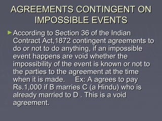 AGREEMENTS CONTINGENT ONAGREEMENTS CONTINGENT ON
IMPOSSIBLE EVENTSIMPOSSIBLE EVENTS
►According to Section 36 of the IndianAccording to Section 36 of the Indian
Contract Act,1872 contingent agreements toContract Act,1872 contingent agreements to
do or not to do anything, if an impossibledo or not to do anything, if an impossible
event happens are void whether theevent happens are void whether the
impossibility of the event is known or not toimpossibility of the event is known or not to
the parties to the agreement at the timethe parties to the agreement at the time
when it is made. Ex: A agrees to paywhen it is made. Ex: A agrees to pay
Rs.1,000 if B marries C (a Hindu) who isRs.1,000 if B marries C (a Hindu) who is
already married to D . This is a voidalready married to D . This is a void
agreement.agreement.
 