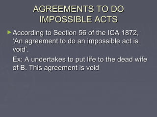 AGREEMENTS TO DOAGREEMENTS TO DO
IMPOSSIBLE ACTSIMPOSSIBLE ACTS
►According to Section 56 of the ICA 1872,According to Section 56 of the ICA 1872,
‘An agreement to do an impossible act is‘An agreement to do an impossible act is
void’.void’.
Ex: A undertakes to put life to the dead wifeEx: A undertakes to put life to the dead wife
of B. This agreement is voidof B. This agreement is void
 