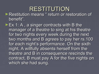 RESTITUTIONRESTITUTION
►Restitution means “ return or restoration ofRestitution means “ return or restoration of
benefit”.benefit”.
►Ex 1: A , a singer contracts with B theEx 1: A , a singer contracts with B the
manager of a theatre to sing at his theatremanager of a theatre to sing at his theatre
for two nights every week during the nextfor two nights every week during the next
two months and B agrees to pay her rs.100two months and B agrees to pay her rs.100
for each night’s performance. On the sixthfor each night’s performance. On the sixth
night, A willfully absents herself from thenight, A willfully absents herself from the
theatre and B in consequence rescinds thetheatre and B in consequence rescinds the
contract, B must pay A for the five nights oncontract, B must pay A for the five nights on
which she had sung.which she had sung.
 