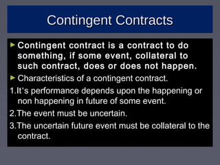 Contingent ContractsContingent Contracts
► Contingent contract is a contract to doContingent contract is a contract to do
something, if some event, collateral tosomething, if some event, collateral to
such contract, does or does not happen.such contract, does or does not happen.
► Characteristics of a contingent contract.Characteristics of a contingent contract.
1.It1.It’’s performance depends upon the happening ors performance depends upon the happening or
non happening in future of some event.non happening in future of some event.
2.The event must be uncertain.2.The event must be uncertain.
3.The uncertain future event must be collateral to the3.The uncertain future event must be collateral to the
contract.contract.
 