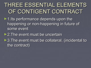 THREE ESSENTIAL ELEMENTSTHREE ESSENTIAL ELEMENTS
OF CONTIGENT CONTRACTOF CONTIGENT CONTRACT
►1.Its performance depends upon the1.Its performance depends upon the
happening or non-happening in future ofhappening or non-happening in future of
some eventsome event
►2.The event must be uncertain2.The event must be uncertain
►3.The event must be collateral. (incidental to3.The event must be collateral. (incidental to
the contract)the contract)
 