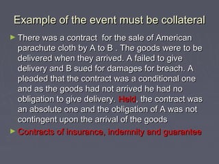 Example of the event must be collateralExample of the event must be collateral
► There was a contract for the sale of AmericanThere was a contract for the sale of American
parachute cloth by A to B . The goods were to beparachute cloth by A to B . The goods were to be
delivered when they arrived. A failed to givedelivered when they arrived. A failed to give
delivery and B sued for damages for breach. Adelivery and B sued for damages for breach. A
pleaded that the contract was a conditional onepleaded that the contract was a conditional one
and as the goods had not arrived he had noand as the goods had not arrived he had no
obligation to give delivery.obligation to give delivery. HeldHeld, the contract was, the contract was
an absolute one and the obligation of A was notan absolute one and the obligation of A was not
contingent upon the arrival of the goodscontingent upon the arrival of the goods
► Contracts of insurance, indemnity and guaranteeContracts of insurance, indemnity and guarantee
 