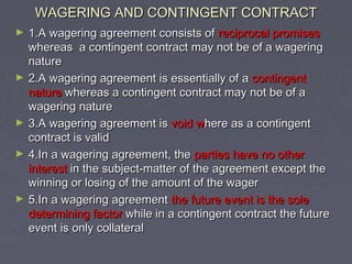 WAGERING AND CONTINGENT CONTRACTWAGERING AND CONTINGENT CONTRACT
► 1.A wagering agreement consists of1.A wagering agreement consists of reciprocal promisesreciprocal promises
whereas a contingent contract may not be of a wageringwhereas a contingent contract may not be of a wagering
naturenature
► 2.A wagering agreement is essentially of a2.A wagering agreement is essentially of a contingentcontingent
naturenature whereas a contingent contract may not be of awhereas a contingent contract may not be of a
wagering naturewagering nature
► 3.A wagering agreement is3.A wagering agreement is void wvoid where as a contingenthere as a contingent
contract is validcontract is valid
► 4.In a wagering agreement, the4.In a wagering agreement, the parties have no otherparties have no other
interestinterest in the subject-matter of the agreement except thein the subject-matter of the agreement except the
winning or losing of the amount of the wagerwinning or losing of the amount of the wager
► 5.In a wagering agreement5.In a wagering agreement the future event is the solethe future event is the sole
determining factordetermining factor while in a contingent contract the futurewhile in a contingent contract the future
event is only collateralevent is only collateral
 