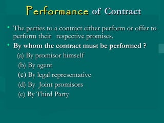 PerformancePerformance of Contractof Contract
• The parties to a contract either perform or offer toThe parties to a contract either perform or offer to
perform theirperform their respective promises.respective promises.
• By whom the contract must be performed ?By whom the contract must be performed ?
(a) By promisor himself(a) By promisor himself
(b) By agent(b) By agent
(c)(c) By legal representativeBy legal representative
(d) By Joint promisors(d) By Joint promisors
(e) By Third Party(e) By Third Party
 