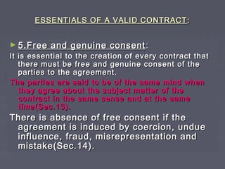 ESSENTIALS OF A VALID CONTRACTESSENTIALS OF A VALID CONTRACT ::
► 5.Free and genuine consent5.Free and genuine consent ::
It is essential to the creation of every contract thatIt is essential to the creation of every contract that
there must be free and genuine consent of thethere must be free and genuine consent of the
parties to the agreement.parties to the agreement.
The parties are said to be of the same mind whenThe parties are said to be of the same mind when
they agree about the subject matter of thethey agree about the subject matter of the
contract in the same sense and at the samecontract in the same sense and at the same
time(Sec.13).time(Sec.13).
There is absence of free consent if theThere is absence of free consent if the
agreement is induced by coercion, undueagreement is induced by coercion, undue
influence, fraud, misrepresentation andinfluence, fraud, misrepresentation and
mistake(Sec.14).mistake(Sec.14).
 