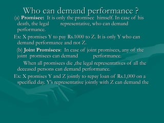Who can demand performance ?Who can demand performance ?
(a)(a) Promisee:Promisee: It is only the promisee himself. In case of hisIt is only the promisee himself. In case of his
death, the legaldeath, the legal representative, who can demandrepresentative, who can demand
performance.performance.
Ex: X promises Y to pay Rs.1000 to Z. It is only Y who canEx: X promises Y to pay Rs.1000 to Z. It is only Y who can
demand performance and not Z.demand performance and not Z.
(b)(b) Joint PromiseesJoint Promisees: In case of joint promisees, any of the: In case of joint promisees, any of the
joint promisees can demandjoint promisees can demand performance.performance.
When all promisees die ,the legal representatives of all theWhen all promisees die ,the legal representatives of all the
deceased persons can demand performance.deceased persons can demand performance.
Ex: X promises Y and Z jointly to repay loan of Rs.1,000 on aEx: X promises Y and Z jointly to repay loan of Rs.1,000 on a
specified day. Y’s representative jointly with Z can demand thespecified day. Y’s representative jointly with Z can demand the
 