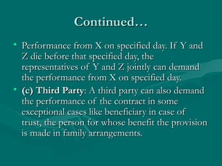 Continued…Continued…
• Performance from X on specified day. If Y andPerformance from X on specified day. If Y and
Z die before that specified day, theZ die before that specified day, the
representatives of Y and Z jointly can demandrepresentatives of Y and Z jointly can demand
the performance from X on specified day.the performance from X on specified day.
• (c) Third Party(c) Third Party: A third party can also demand: A third party can also demand
the performance of the contract in somethe performance of the contract in some
exceptional cases like beneficiary in case ofexceptional cases like beneficiary in case of
trust, the person for whose benefit the provisiontrust, the person for whose benefit the provision
is made in family arrangements.is made in family arrangements.
 
