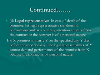 Continued…….Continued…….
• (d)(d) Legal representativeLegal representative: In case of death of the: In case of death of the
promisee, his legal representative can demandpromisee, his legal representative can demand
performance unless a contrary intention appears fromperformance unless a contrary intention appears from
the contract or the contract is of a personal nature.the contract or the contract is of a personal nature.
Ex: X promises to marry Y on the specified day. Y diesEx: X promises to marry Y on the specified day. Y dies
before the specified day. The legal representatives of Ybefore the specified day. The legal representatives of Y
cannot demand performance of the promise from Xcannot demand performance of the promise from X
because the contract is of personal nature.because the contract is of personal nature.
 