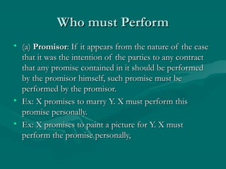 Who must PerformWho must Perform
• (a)(a) PromisorPromisor: If it appears from the nature of the case: If it appears from the nature of the case
that it was the intention of the parties to any contractthat it was the intention of the parties to any contract
that any promise contained in it should be performedthat any promise contained in it should be performed
by the promisor himself, such promise must beby the promisor himself, such promise must be
performed by the promisor.performed by the promisor.
• Ex: X promises to marry Y. X must perform thisEx: X promises to marry Y. X must perform this
promise personally.promise personally.
• Ex: X promises to paint a picture for Y. X mustEx: X promises to paint a picture for Y. X must
perform the promise personally,perform the promise personally,
 