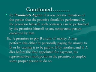 Continued………Continued………
• (b)(b) Promisor’s AgentPromisor’s Agent: If it was not the intention of: If it was not the intention of
the parties that the promise should be performed bythe parties that the promise should be performed by
the promisor himself, such contracts can be performedthe promisor himself, such contracts can be performed
by the promisor himself or any competent personby the promisor himself or any competent person
employed by him.employed by him.
Ex: A promises to pay B a sum of money. A mayEx: A promises to pay B a sum of money. A may
perform this either by personally paying the money toperform this either by personally paying the money to
B, or by causing it to be paid to B by another, and if AB, or by causing it to be paid to B by another, and if A
dies before the time appointed for payment, hisdies before the time appointed for payment, his
representatives must perform the promise, or employrepresentatives must perform the promise, or employ
some proper person to do so.some proper person to do so.
 