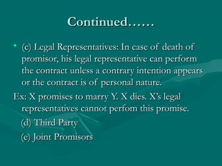 Continued……Continued……
• (c) Legal Representatives: In case of death of(c) Legal Representatives: In case of death of
promisor, his legal representative can performpromisor, his legal representative can perform
the contract unless a contrary intention appearsthe contract unless a contrary intention appears
or the contract is of personal nature.or the contract is of personal nature.
Ex: X promises to marry Y. X dies. X’s legalEx: X promises to marry Y. X dies. X’s legal
representatives cannot perfom this promise.representatives cannot perfom this promise.
(d) Third Party(d) Third Party
(e) Joint Promisors(e) Joint Promisors
 