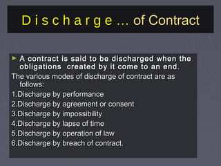 D i s c h a r g e …D i s c h a r g e … of Contractof Contract
► A contract is said to be discharged when theA contract is said to be discharged when the
obligations created by it come to an endobligations created by it come to an end ..
The various modes of discharge of contract are asThe various modes of discharge of contract are as
follows:follows:
1.Discharge by performance1.Discharge by performance
2.Discharge by agreement or consent2.Discharge by agreement or consent
3.Discharge by impossibility3.Discharge by impossibility
4.Discharge by lapse of time4.Discharge by lapse of time
5.Discharge by operation of law5.Discharge by operation of law
6.Discharge by breach of contract.6.Discharge by breach of contract.
 