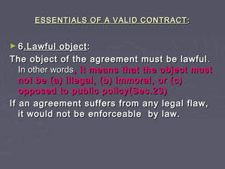 ESSENTIALS OF A VALID CONTRACTESSENTIALS OF A VALID CONTRACT ::
► 66.Lawful object.Lawful object::
The object of the agreement must be lawfulThe object of the agreement must be lawful ..
In other wordsIn other words, it means that the object must, it means that the object must
not be (a) illegal, (b) immoral, or (c)not be (a) illegal, (b) immoral, or (c)
opposed to public policy(Sec.23)opposed to public policy(Sec.23)
If an agreement suffers from any legal flaw,If an agreement suffers from any legal flaw,
it would not be enforceable by law.it would not be enforceable by law.
 