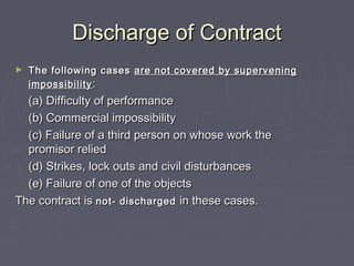 Discharge of ContractDischarge of Contract
► The following casesThe following cases are not covered by superveningare not covered by supervening
impossibilityimpossibility ::
(a) Difficulty of performance(a) Difficulty of performance
(b) Commercial impossibility(b) Commercial impossibility
(c) Failure of a third person on whose work the(c) Failure of a third person on whose work the
promisor reliedpromisor relied
(d) Strikes, lock outs and civil disturbances(d) Strikes, lock outs and civil disturbances
(e) Failure of one of the objects(e) Failure of one of the objects
The contract isThe contract is not- dischargednot- discharged in these cases.in these cases.
 