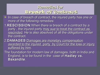 Remedies forRemedies for
BreachBreach of Contractof Contract
► In case of breach of contract, the injured party has one orIn case of breach of contract, the injured party has one or
more of the following remedies:more of the following remedies:
1.1.RESCISSIONRESCISSION:When there is breach of a contract by a:When there is breach of a contract by a
party , the injured partyparty , the injured party may sue to treat the contract asmay sue to treat the contract as
rescindedrescinded. He is also absolved of all the obligations under. He is also absolved of all the obligations under
the contract.the contract.
2.2.DAMAGESDAMAGES::Damages are monetary compensationDamages are monetary compensation
awarded to the injured party by Court for the loss or injuryawarded to the injured party by Court for the loss or injury
suffered by himsuffered by him..
The foundation for modern law of damages, both in India andThe foundation for modern law of damages, both in India and
England, is to be found in the case ofEngland, is to be found in the case of Hadley vs.Hadley vs.
BaxandileBaxandile..
 