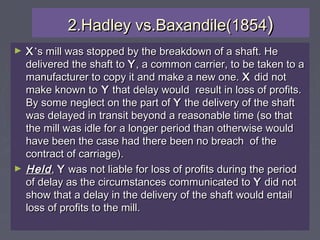 2.Hadley vs.Baxandile(18542.Hadley vs.Baxandile(1854))
► XX’’s mill was stopped by the breakdown of a shaft. Hes mill was stopped by the breakdown of a shaft. He
delivered the shaft todelivered the shaft to YY, a common carrier, to be taken to a, a common carrier, to be taken to a
manufacturer to copy it and make a new one.manufacturer to copy it and make a new one. XX did notdid not
make known tomake known to YY that delay would result in loss of profits.that delay would result in loss of profits.
By some neglect on the part ofBy some neglect on the part of YY the delivery of the shaftthe delivery of the shaft
was delayed in transit beyond a reasonable time (so thatwas delayed in transit beyond a reasonable time (so that
the mill was idle for a longer period than otherwise wouldthe mill was idle for a longer period than otherwise would
have been the case had there been no breach of thehave been the case had there been no breach of the
contract of carriage).contract of carriage).
► HeldHeld,, YY was not liable for loss of profits during the periodwas not liable for loss of profits during the period
of delay as the circumstances communicated toof delay as the circumstances communicated to YY did notdid not
show that a delay in the delivery of the shaft would entailshow that a delay in the delivery of the shaft would entail
loss of profits to the mill.loss of profits to the mill.
 